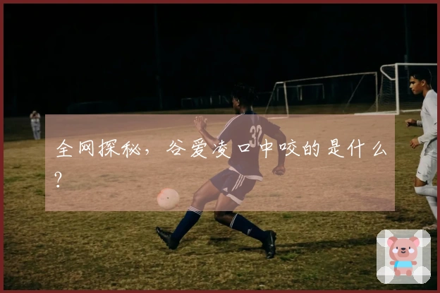 全网探秘，谷爱凌口中咬的是什么？