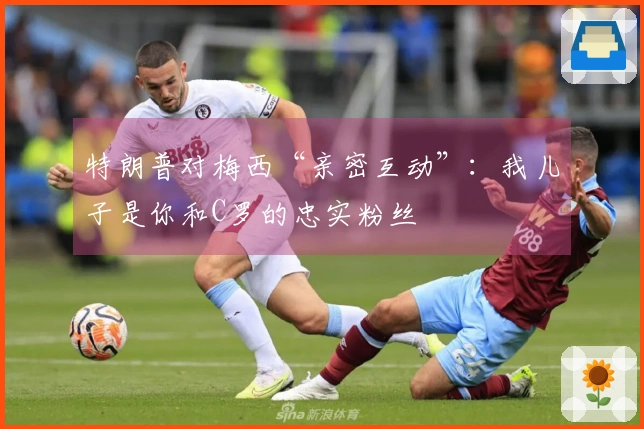 特朗普对梅西“亲密互动”：我儿子是你和C罗的忠实粉丝