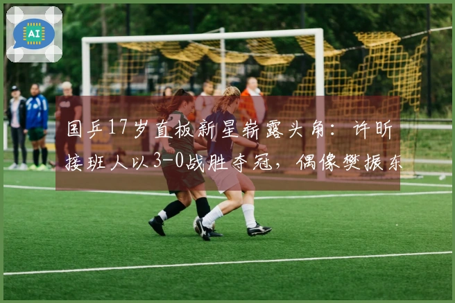 国乒17岁直板新星崭露头角：许昕接班人以3-0战胜夺冠，偶像樊振东