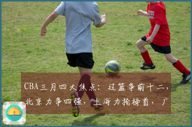 CBA三月四大焦点：辽篮争前十二，北京力争四强，上海力抢榜首，广东持续增援