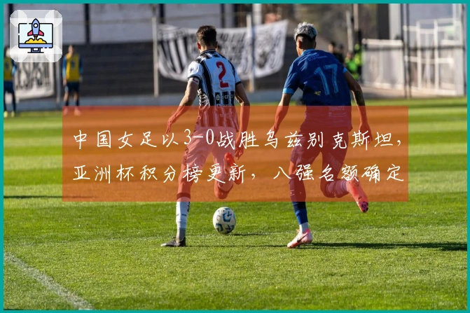 中国女足以3-0战胜乌兹别克斯坦，亚洲杯积分榜更新，八强名额确定四席