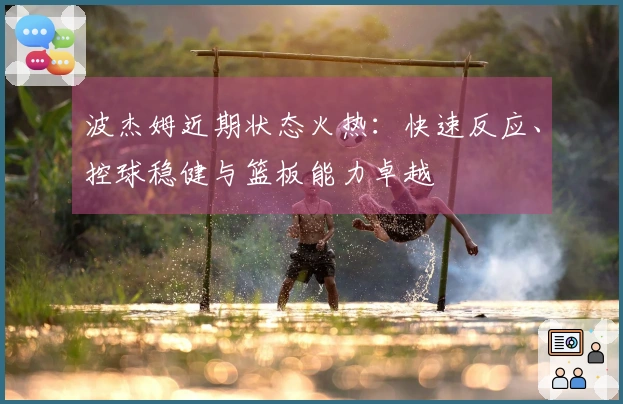 波杰姆近期状态火热：快速反应、控球稳健与篮板能力卓越