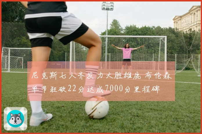 尼克斯七人齐发力大胜雄鹿 布伦森单节狂砍22分达成7000分里程碑