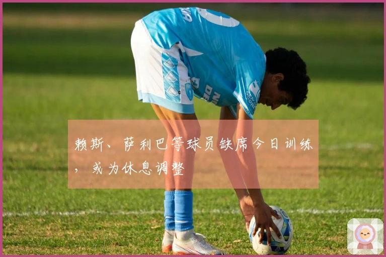 赖斯、萨利巴等球员缺席今日训练，或为休息调整