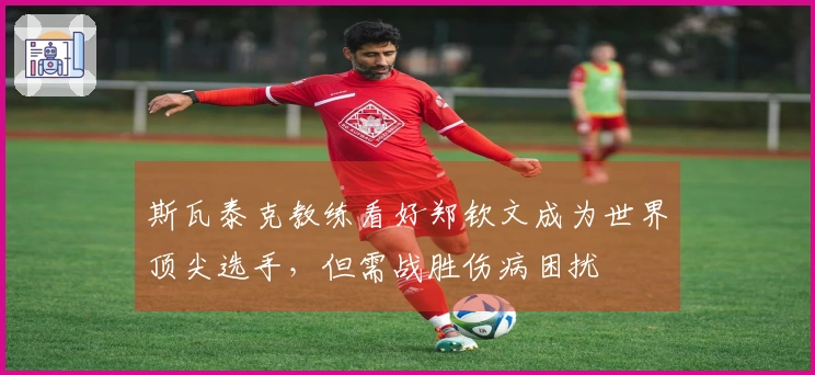 斯瓦泰克教练看好郑钦文成为世界顶尖选手，但需战胜伤病困扰