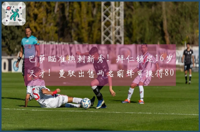 巴萨瞄准热刺新秀！拜仁锁定16岁天才！曼联出售两名前锋可换得8000万