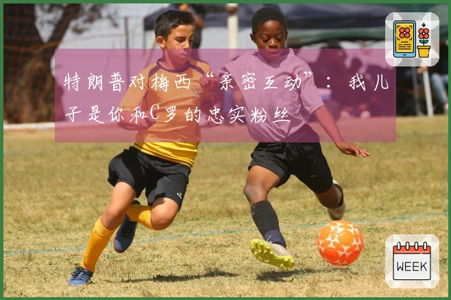 特朗普对梅西“亲密互动”：我儿子是你和C罗的忠实粉丝