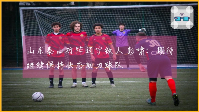 山东泰山对阵辽宁铁人 彭啸：期待继续保持状态助力球队