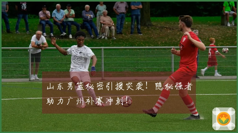 山东男篮秘密引援突袭！隐秘强者助力广州补赛冲刺！