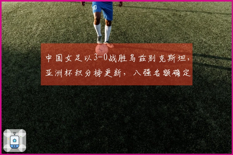 中国女足以3-0战胜乌兹别克斯坦，亚洲杯积分榜更新，八强名额确定四席