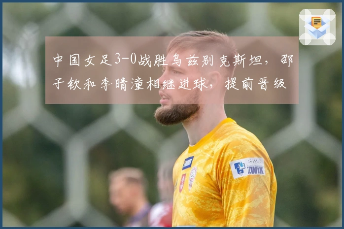 中国女足3-0战胜乌兹别克斯坦，邵子钦和李晴潼相继进球，提前晋级亚洲杯小组赛