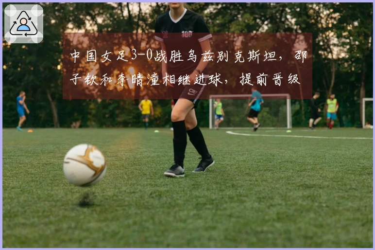 中国女足3-0战胜乌兹别克斯坦，邵子钦和李晴潼相继进球，提前晋级亚洲杯小组赛