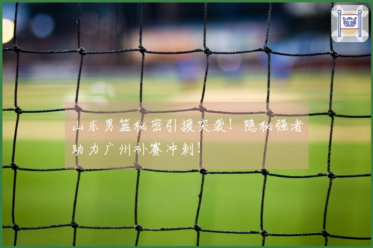 山东男篮秘密引援突袭！隐秘强者助力广州补赛冲刺！