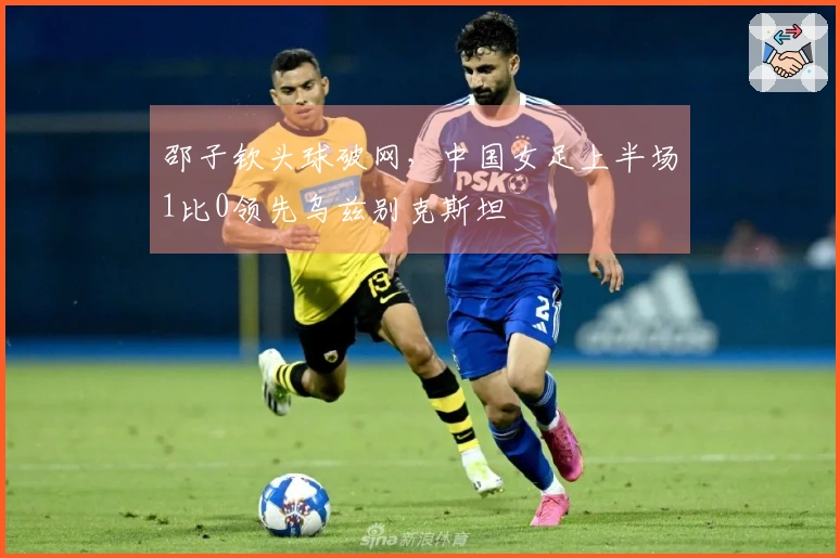 邵子钦头球破网，中国女足上半场1比0领先乌兹别克斯坦