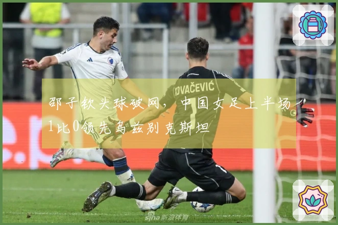 邵子钦头球破网，中国女足上半场1比0领先乌兹别克斯坦